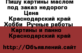 Пишу картины маслом под заказ недорого › Цена ­ 500 - Краснодарский край Хобби. Ручные работы » Картины и панно   . Краснодарский край